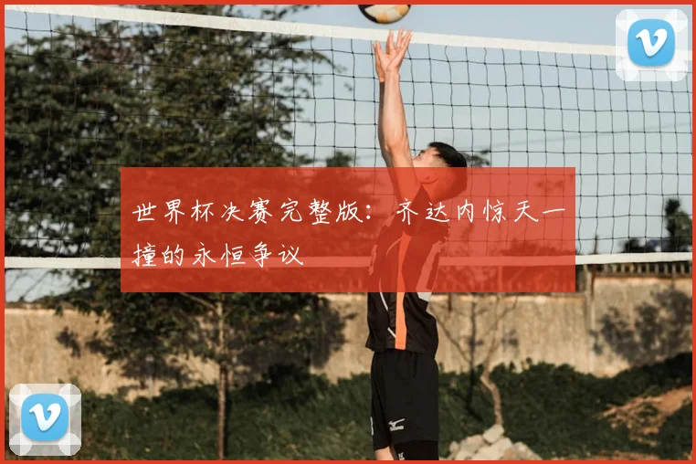 世界杯决赛完整版:齐达内惊天一撞的永恒争议
