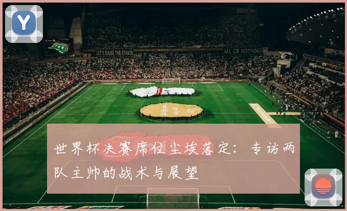 世界杯决赛席位尘埃落定:专访两队主帅的战术与展望