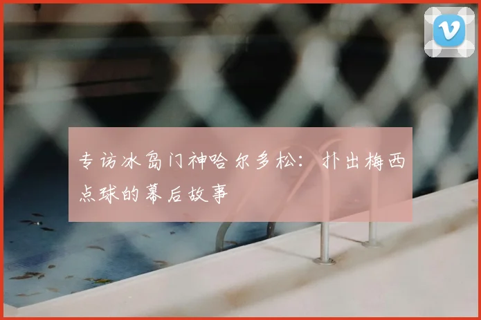 专访冰岛门神哈尔多松:扑出梅西点球的幕后故事