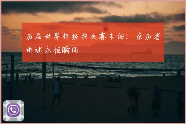 历届世界杯经典决赛专访：亲历者讲述永恒瞬间