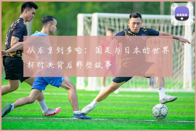 从东京到多哈:国足与日本的世界杯对决背后那些故事