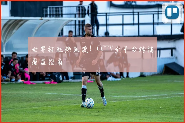 世界杯狂热来袭!CCTV全平台转播覆盖指南