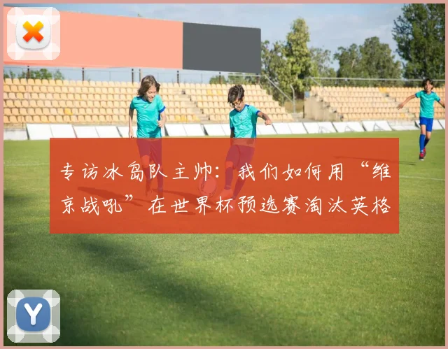 专访冰岛队主帅:我们如何用“维京战吼”在世界杯预选赛淘汰英格兰