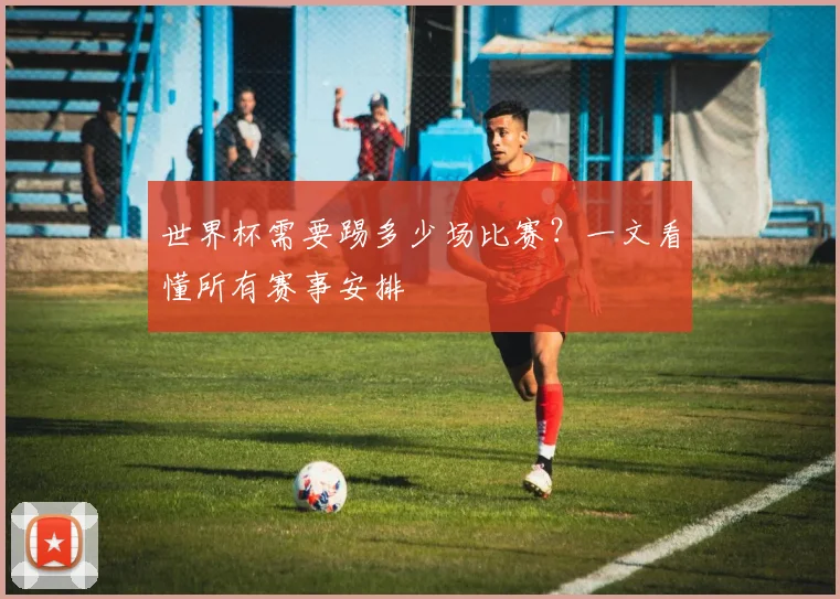 世界杯需要踢多少场比赛?一文看懂所有赛事安排