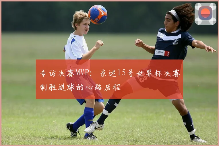 专访决赛MVP：亲述15号世界杯决赛制胜进球的心路历程