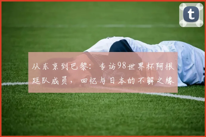从东京到巴黎:专访98世界杯阿根廷队成员,回忆与日本的不解之缘