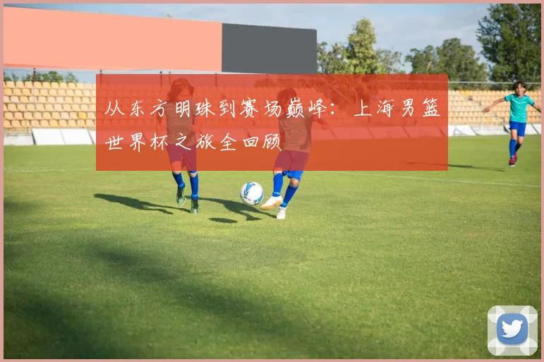 从东方明珠到赛场巅峰:上海男篮世界杯之旅全回顾