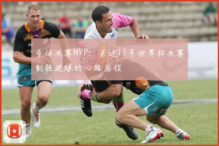 专访决赛MVP：亲述15号世界杯决赛制胜进球的心路历程
