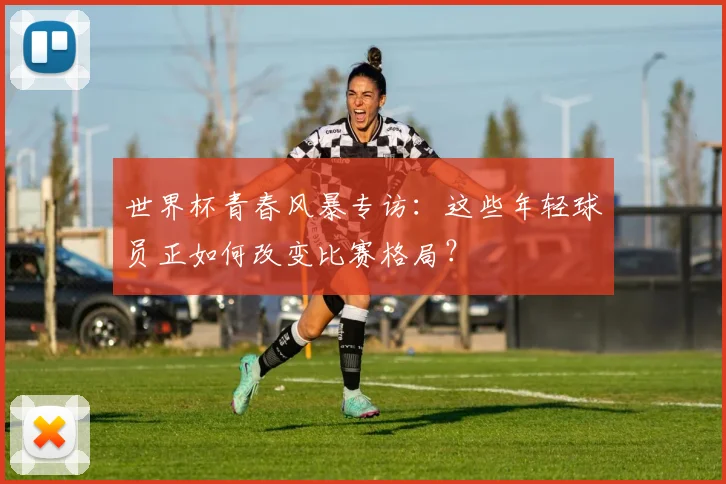 世界杯青春风暴专访:这些年轻球员正如何改变比赛格局?