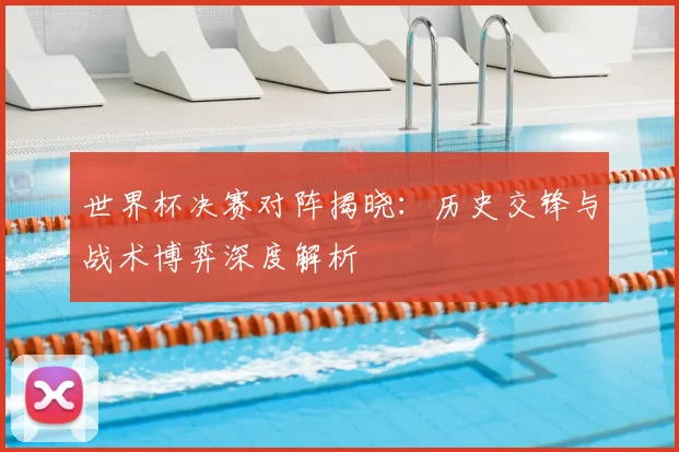 世界杯决赛对阵揭晓：历史交锋与战术博弈深度解析