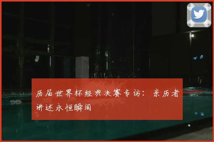 历届世界杯经典决赛专访：亲历者讲述永恒瞬间