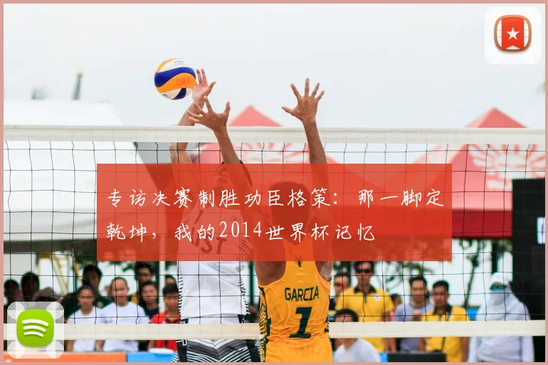 专访决赛制胜功臣格策:那一脚定乾坤,我的2014世界杯记忆