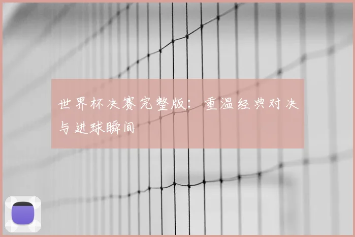 世界杯决赛完整版:重温经典对决与进球瞬间
