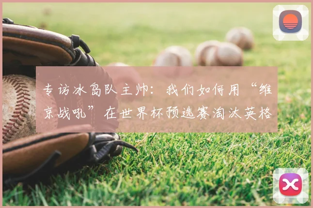 专访冰岛队主帅:我们如何用“维京战吼”在世界杯预选赛淘汰英格兰