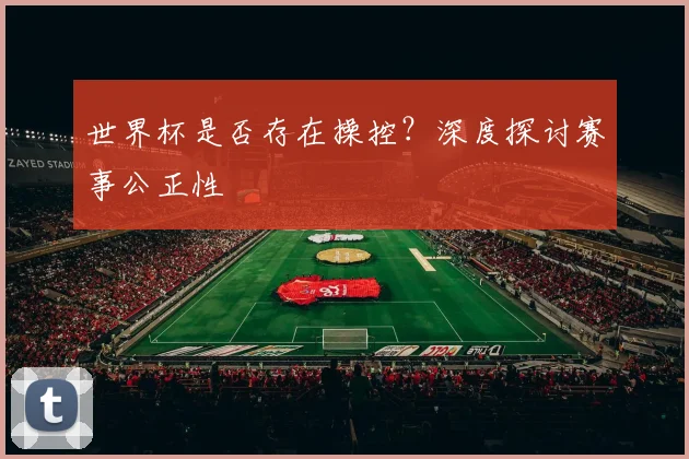 世界杯是否存在操控?深度探讨赛事公正性