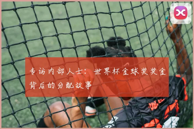 专访内部人士:世界杯金球奖奖金背后的分配故事