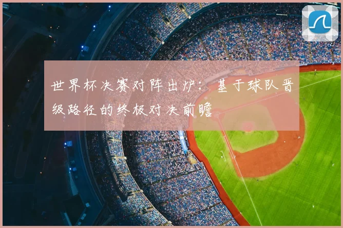 世界杯决赛对阵出炉:基于球队晋级路径的终极对决前瞻