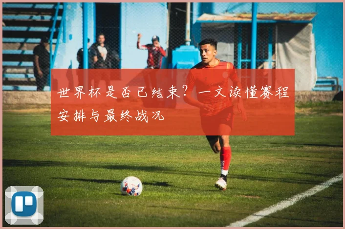 世界杯是否已结束?一文读懂赛程安排与最终战况