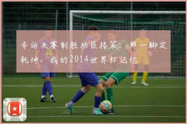 专访决赛制胜功臣格策:那一脚定乾坤,我的2014世界杯记忆
