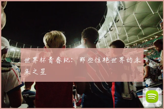 世界杯青春纪:那些惊艳世界的未来之星