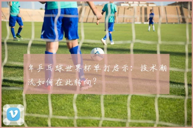 年乒乓球世界杯单打启示：技术潮流如何在此转向？
